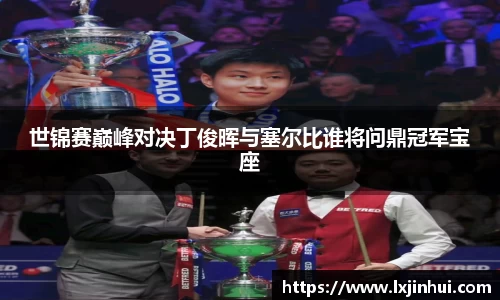 世锦赛巅峰对决丁俊晖与塞尔比谁将问鼎冠军宝座