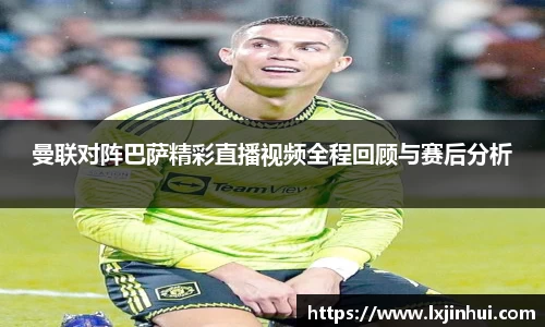 曼联对阵巴萨精彩直播视频全程回顾与赛后分析